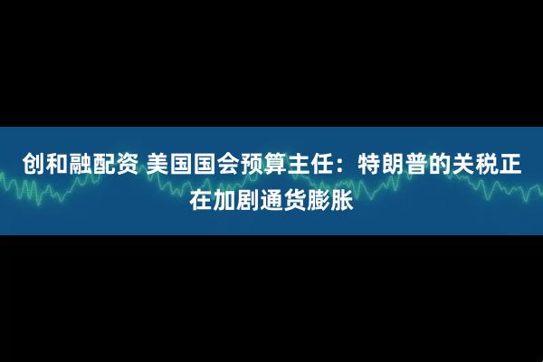 创和融配资 美国国会预算主任：特朗普的关税正在加剧通货膨胀