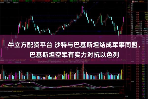 牛立方配资平台 沙特与巴基斯坦结成军事同盟，巴基斯坦空军有实力对抗以色列