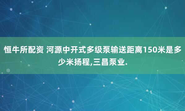 恒牛所配资 河源中开式多级泵输送距离150米是多少米扬程,三昌泵业.