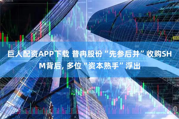 巨人配资APP下载 普冉股份“先参后并”收购SHM背后, 多位“资本熟手”浮出
