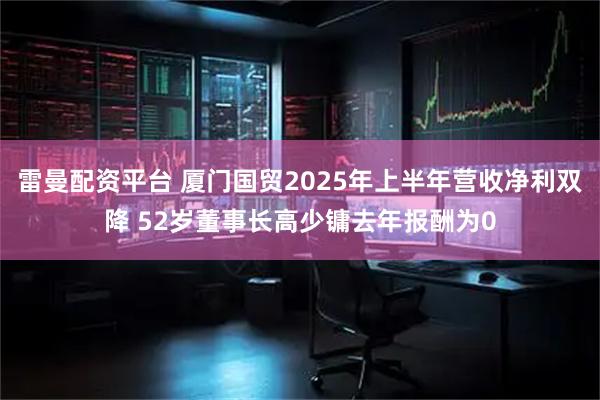 雷曼配资平台 厦门国贸2025年上半年营收净利双降 52岁董事长高少镛去年报酬为0