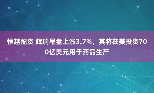 恒越配资 辉瑞早盘上涨3.7%，其将在美投资700亿美元用于药品生产