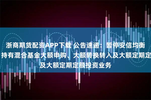 浙商期货配资APP下载 公告速递：暂停安信均衡成长18个月持有混合基金大额申购、大额转换转入及大额定期定额投资业务