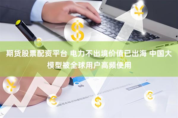 期货股票配资平台 电力不出境价值已出海 中国大模型被全球用户高频使用