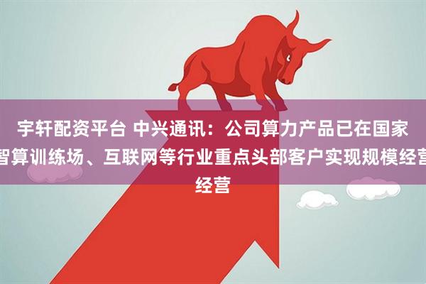 宇轩配资平台 中兴通讯：公司算力产品已在国家智算训练场、互联网等行业重点头部客户实现规模经营