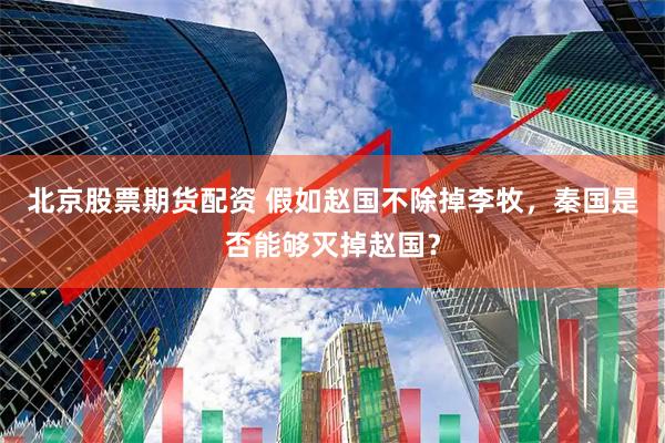 北京股票期货配资 假如赵国不除掉李牧，秦国是否能够灭掉赵国？
