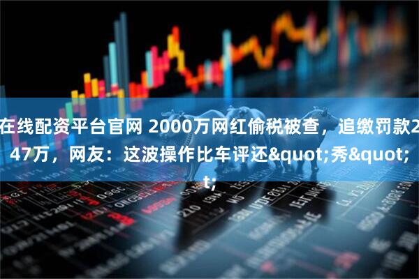 在线配资平台官网 2000万网红偷税被查，追缴罚款247万，网友：这波操作比车评还"秀"