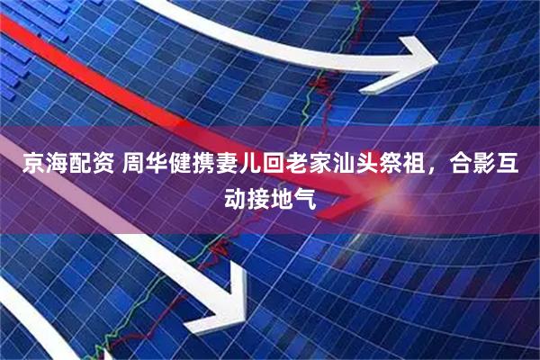 京海配资 周华健携妻儿回老家汕头祭祖，合影互动接地气