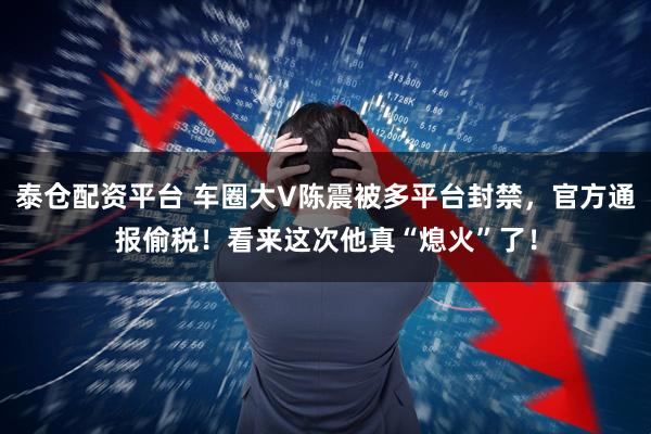 泰仓配资平台 车圈大V陈震被多平台封禁，官方通报偷税！看来这次他真“熄火”了！