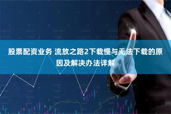股票配资业务 流放之路2下载慢与无法下载的原因及解决办法详解