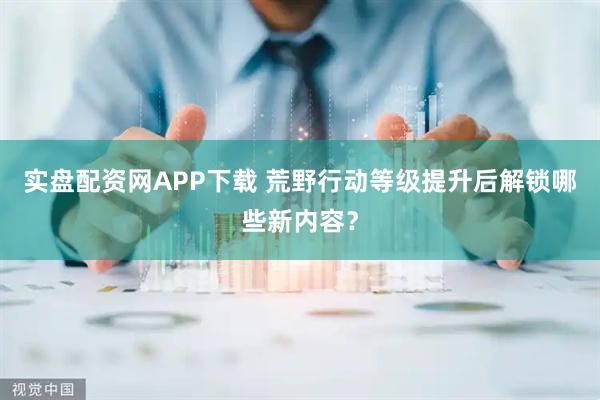 实盘配资网APP下载 荒野行动等级提升后解锁哪些新内容？