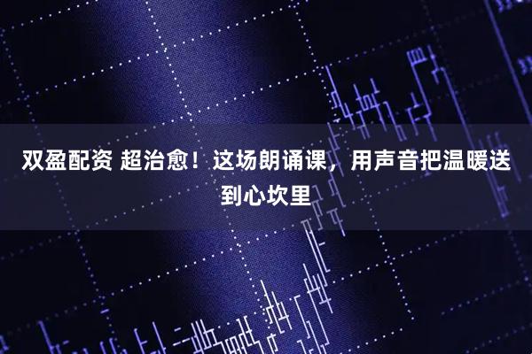 双盈配资 超治愈！这场朗诵课，用声音把温暖送到心坎里
