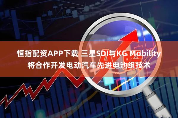 恒指配资APP下载 三星SDI与KG Mobility将合作开发电动汽车先进电池组技术