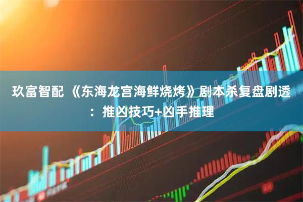 玖富智配 《东海龙宫海鲜烧烤》剧本杀复盘剧透：推凶技巧+凶手推理