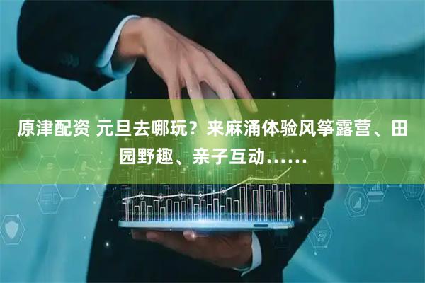 原津配资 元旦去哪玩？来麻涌体验风筝露营、田园野趣、亲子互动……