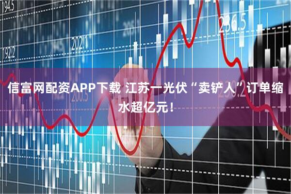 信富网配资APP下载 江苏一光伏“卖铲人”订单缩水超亿元！