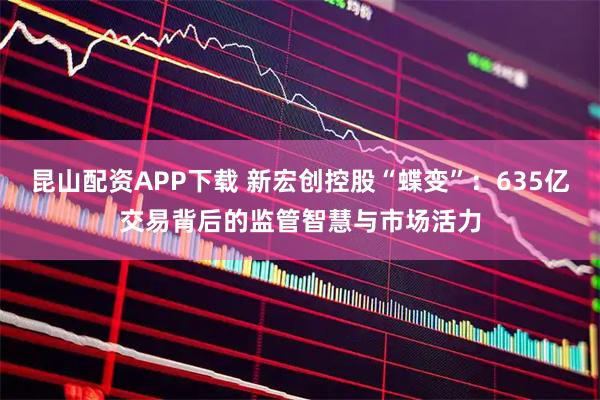 昆山配资APP下载 新宏创控股“蝶变”：635亿交易背后的监管智慧与市场活力