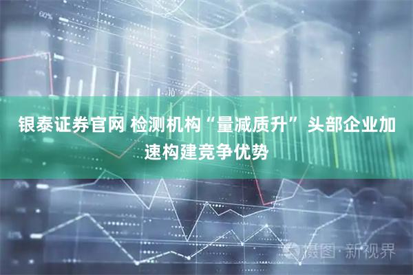 银泰证券官网 检测机构“量减质升” 头部企业加速构建竞争优势