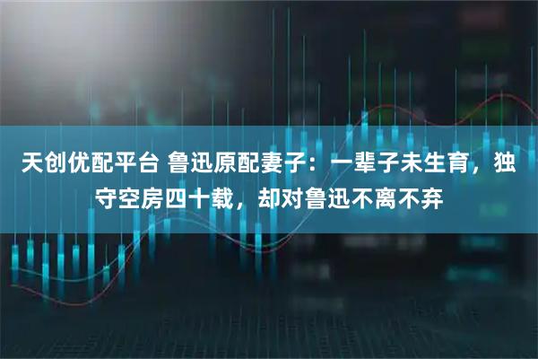 天创优配平台 鲁迅原配妻子：一辈子未生育，独守空房四十载，却对鲁迅不离不弃