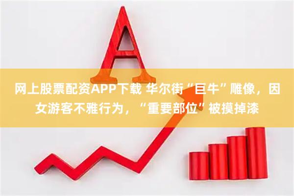 网上股票配资APP下载 华尔街“巨牛”雕像，因女游客不雅行为，“重要部位”被摸掉漆