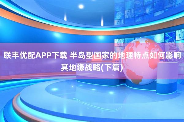 联丰优配APP下载 半岛型国家的地理特点如何影响其地缘战略(下篇)