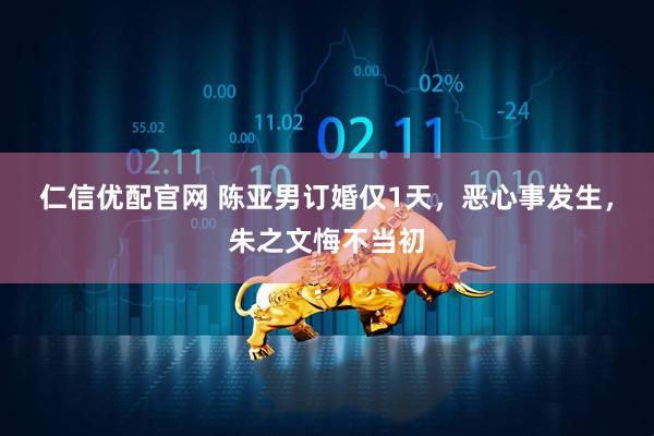 仁信优配官网 陈亚男订婚仅1天，恶心事发生，朱之文悔不当初