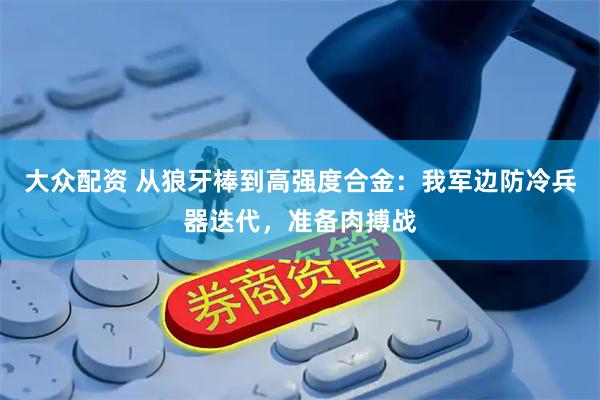 大众配资 从狼牙棒到高强度合金：我军边防冷兵器迭代，准备肉搏战