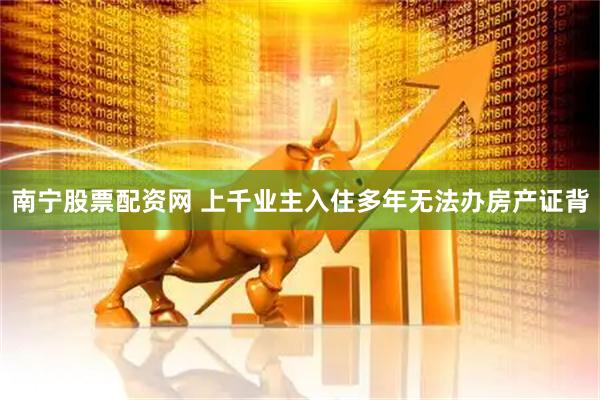 南宁股票配资网 上千业主入住多年无法办房产证背