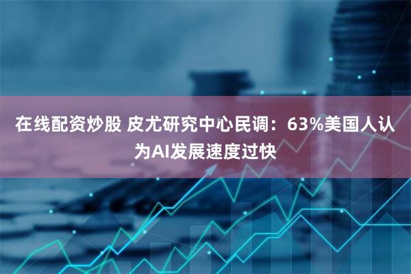 在线配资炒股 皮尤研究中心民调：63%美国人认为AI发展速度过快