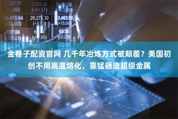 金巷子配资官网 几千年冶炼方式被颠覆？美国初创不用高温熔化，靠猛砸造超级金属