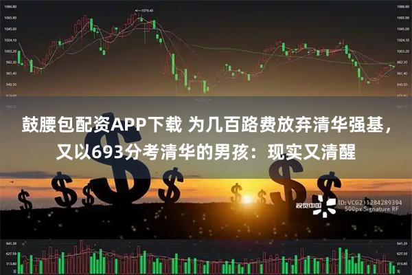 鼓腰包配资APP下载 为几百路费放弃清华强基，又以693分考清华的男孩：现实又清醒