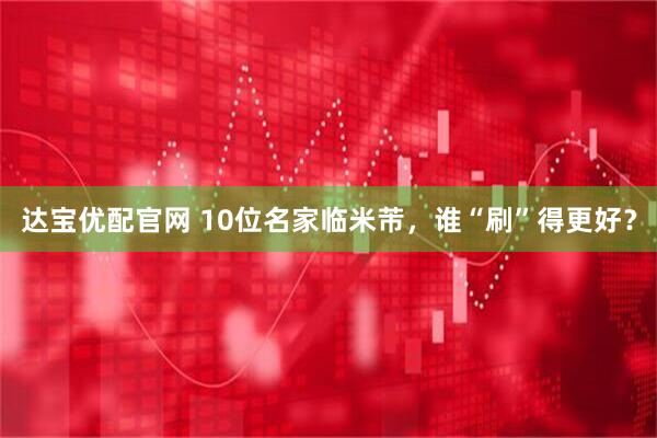 达宝优配官网 10位名家临米芾，谁“刷”得更好？
